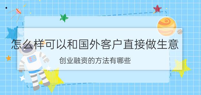 怎么样可以和国外客户直接做生意 创业融资的方法有哪些？怎样才能融到钱？